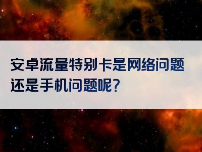 安卓流量特别卡是网络问题还是手机问题呢？