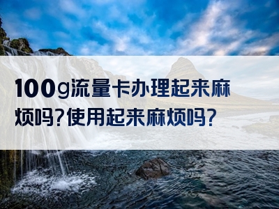 100g流量卡办理起来麻烦吗？使用起来麻烦吗？