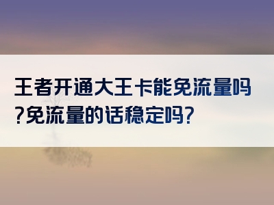 王者开通大王卡能免流量吗？免流量的话稳定吗？