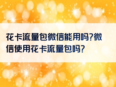 花卡流量包微信能用吗？微信使用花卡流量包吗？